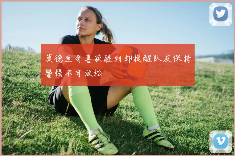 莫德里奇喜获胜利却提醒队友保持警惕不可放松