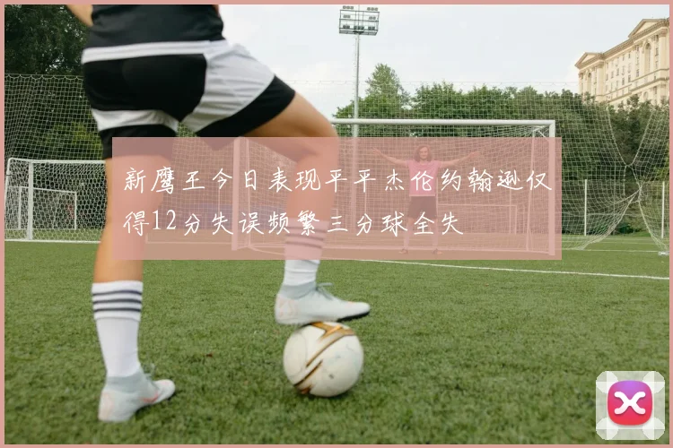 新鹰王今日表现平平杰伦约翰逊仅得12分失误频繁三分球全失