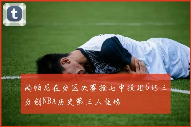 尚帕尼在分区决赛抢七中投进6记三分创NBA历史第三人佳绩