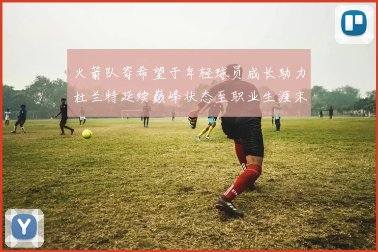 火箭队寄希望于年轻球员成长助力杜兰特延续巅峰状态至职业生涯末期