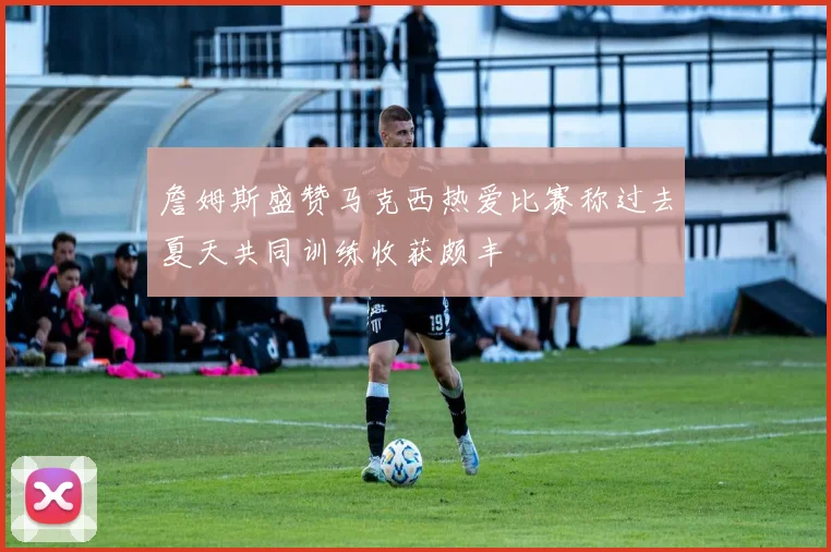 詹姆斯盛赞马克西热爱比赛称过去夏天共同训练收获颇丰