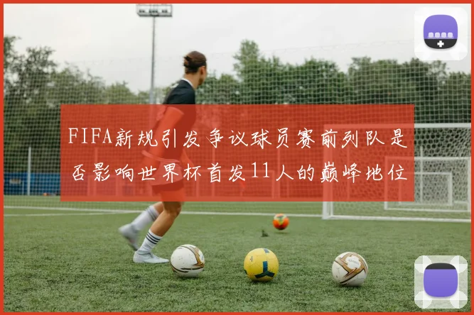 FIFA新规引发争议球员赛前列队是否影响世界杯首发11人的巅峰地位