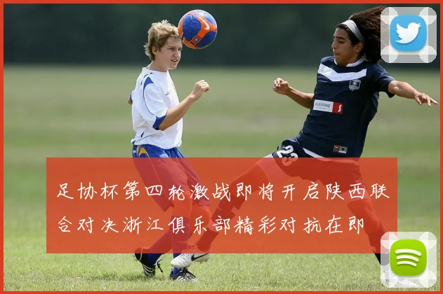 足协杯第四轮激战即将开启陕西联合对决浙江俱乐部精彩对抗在即