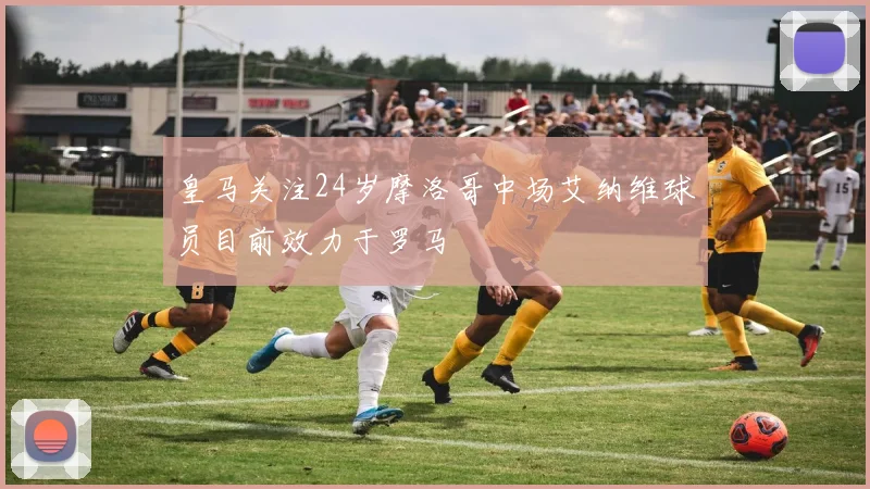 皇马关注24岁摩洛哥中场艾纳维球员目前效力于罗马