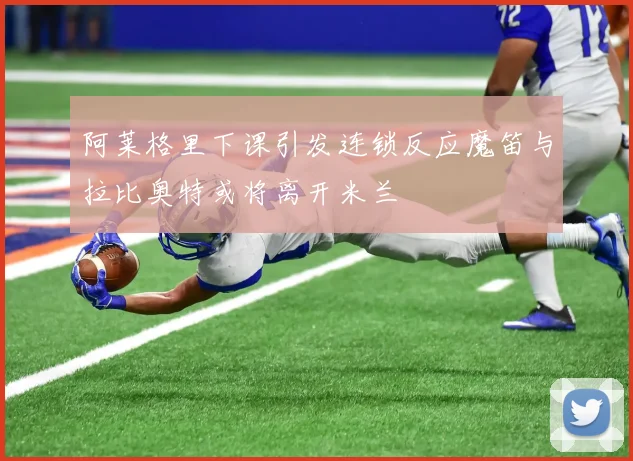 阿莱格里下课引发连锁反应魔笛与拉比奥特或将离开米兰