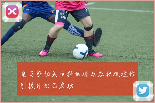 皇马密切关注科纳特动态积极运作引援计划已启动
