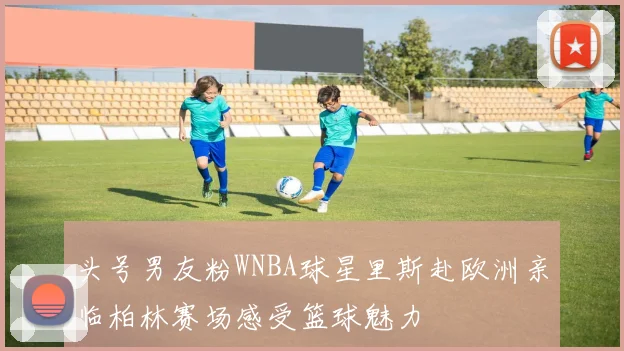 头号男友粉WNBA球星里斯赴欧洲亲临柏林赛场感受篮球魅力