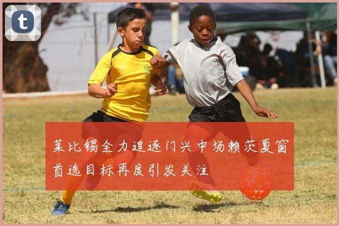 莱比锡全力追逐门兴中场赖茨夏窗首选目标再度引发关注