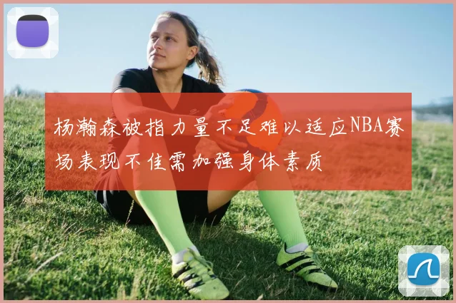 杨瀚森被指力量不足难以适应NBA赛场表现不佳需加强身体素质