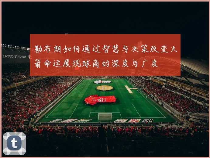 勒布朗如何通过智慧与决策改变火箭命运展现球商的深度与广度