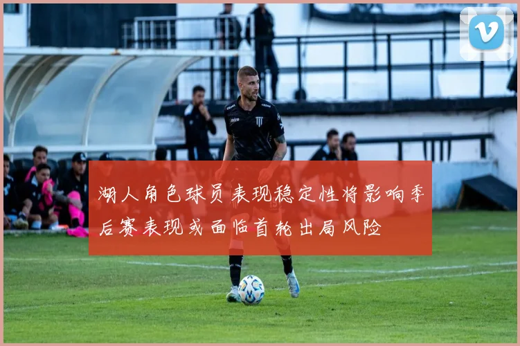 湖人角色球员表现稳定性将影响季后赛表现或面临首轮出局风险