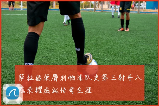萨拉赫荣膺利物浦队史第三射手八冠荣耀成就传奇生涯